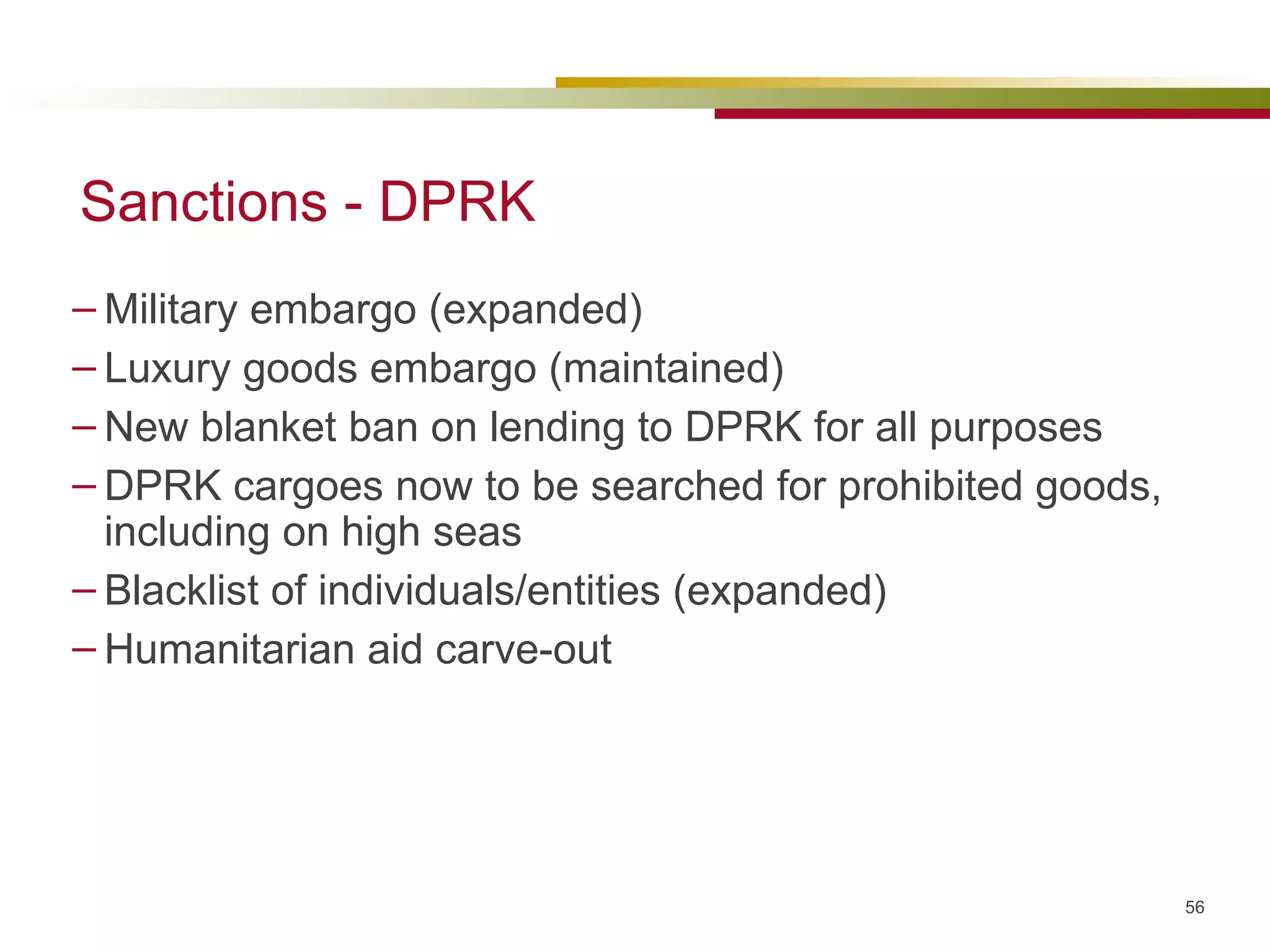 Sanctions - DPRK Military embargo (expanded) Luxury goods embargo (maintained) New blanket ban on lending to DPRK for all purposes DPRK cargoes now to be searched for prohibited goods, including on high seas Blacklist of individuals/entities (expanded) Humanitarian aid carve-out 