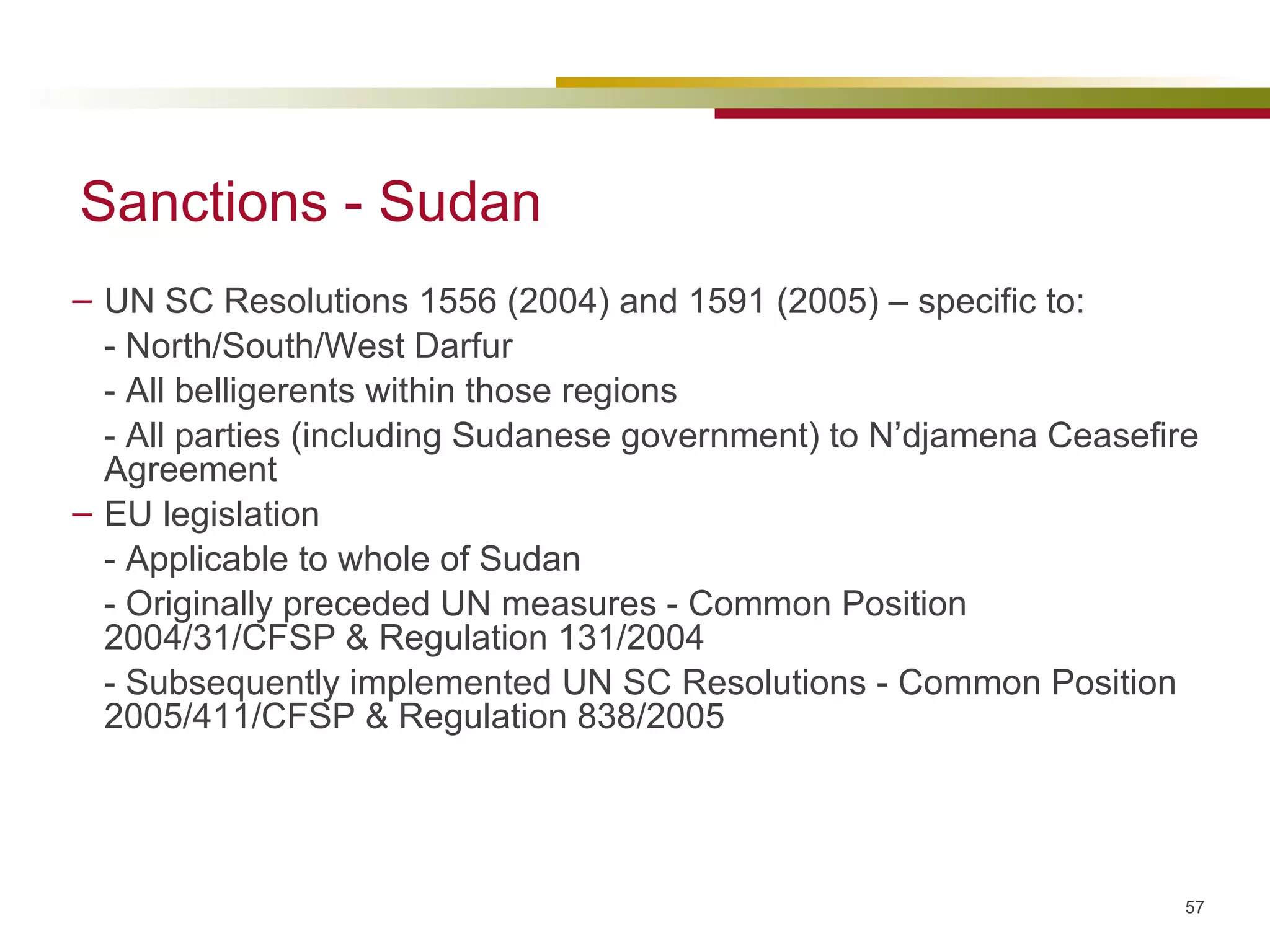 Sanctions - Sudan UN SC Resolutions 1556 (2004) and 1591 (2005) – specific to: - North/South/West Darfur  - All belligerents within those regions - All parties (including Sudanese government) to N’djamena Ceasefire Agreement EU legislation - Applicable to whole of Sudan - Originally preceded UN measures -  Common Position 2004/31/CFSP & Regulation 131/2004 - Subsequently implemented UN SC Resolutions - Common Position 2005/411/CFSP & Regulation 838/2005 