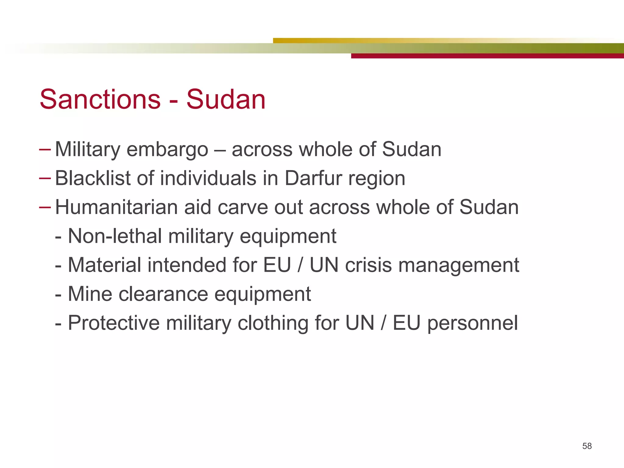 Sanctions - Sudan Military embargo – across whole of Sudan Blacklist of individuals in Darfur region Humanitarian aid carve out across whole of Sudan - Non-lethal military equipment - Material intended for EU / UN crisis management - Mine clearance equipment - Protective military clothing for UN / EU personnel  