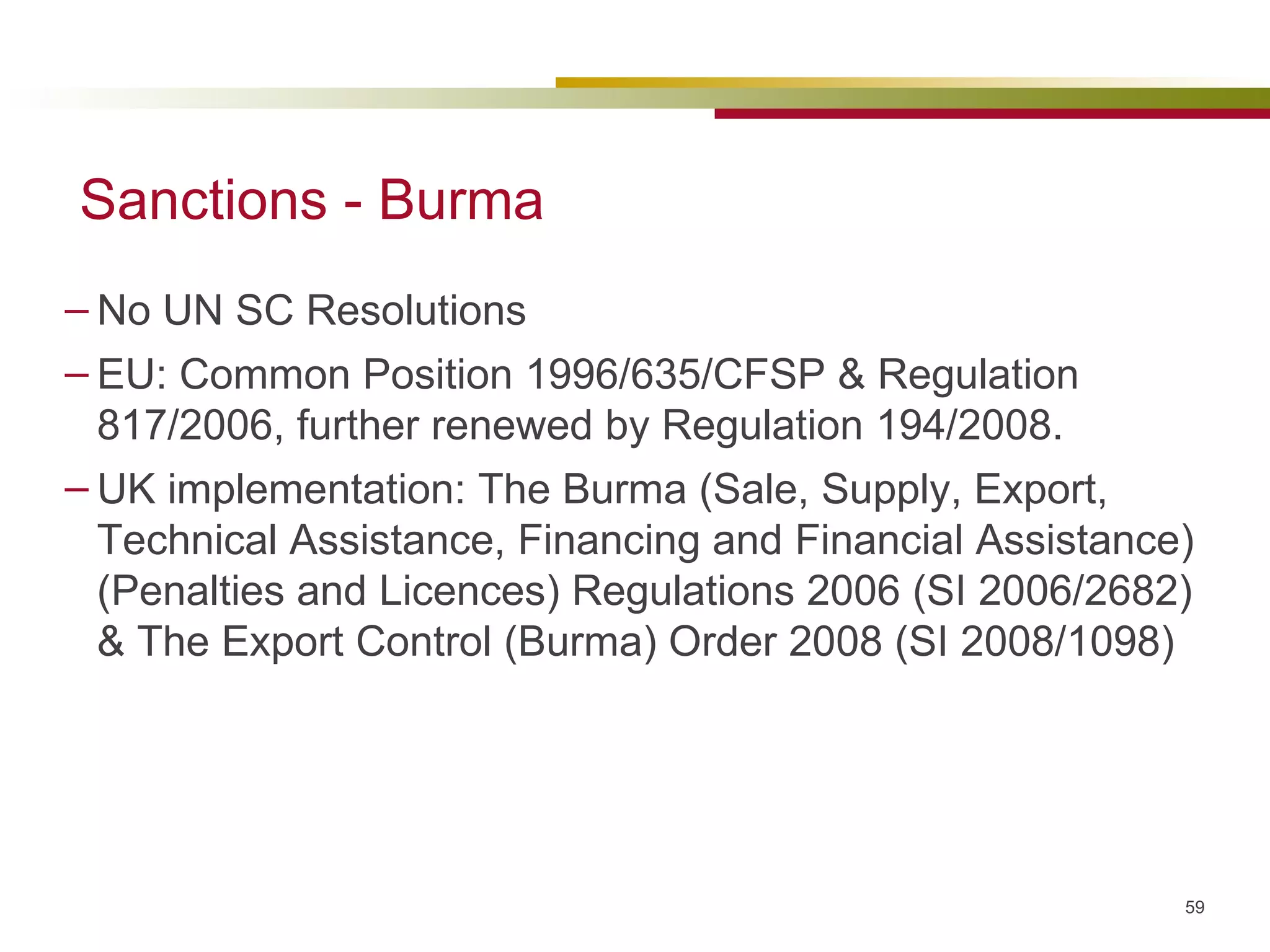 Sanctions - Burma No UN SC Resolutions EU:  Common Position 1996/635/CFSP &  Regulation 817/2006, further renewed by Regulation  194/2008. UK implementation: The Burma (Sale, Supply, Export, Technical Assistance, Financing and Financial Assistance) (Penalties and Licences) Regulations 2006 (SI 2006/2682) &  The Export Control (Burma) Order 2008 (SI 2008/1098)  