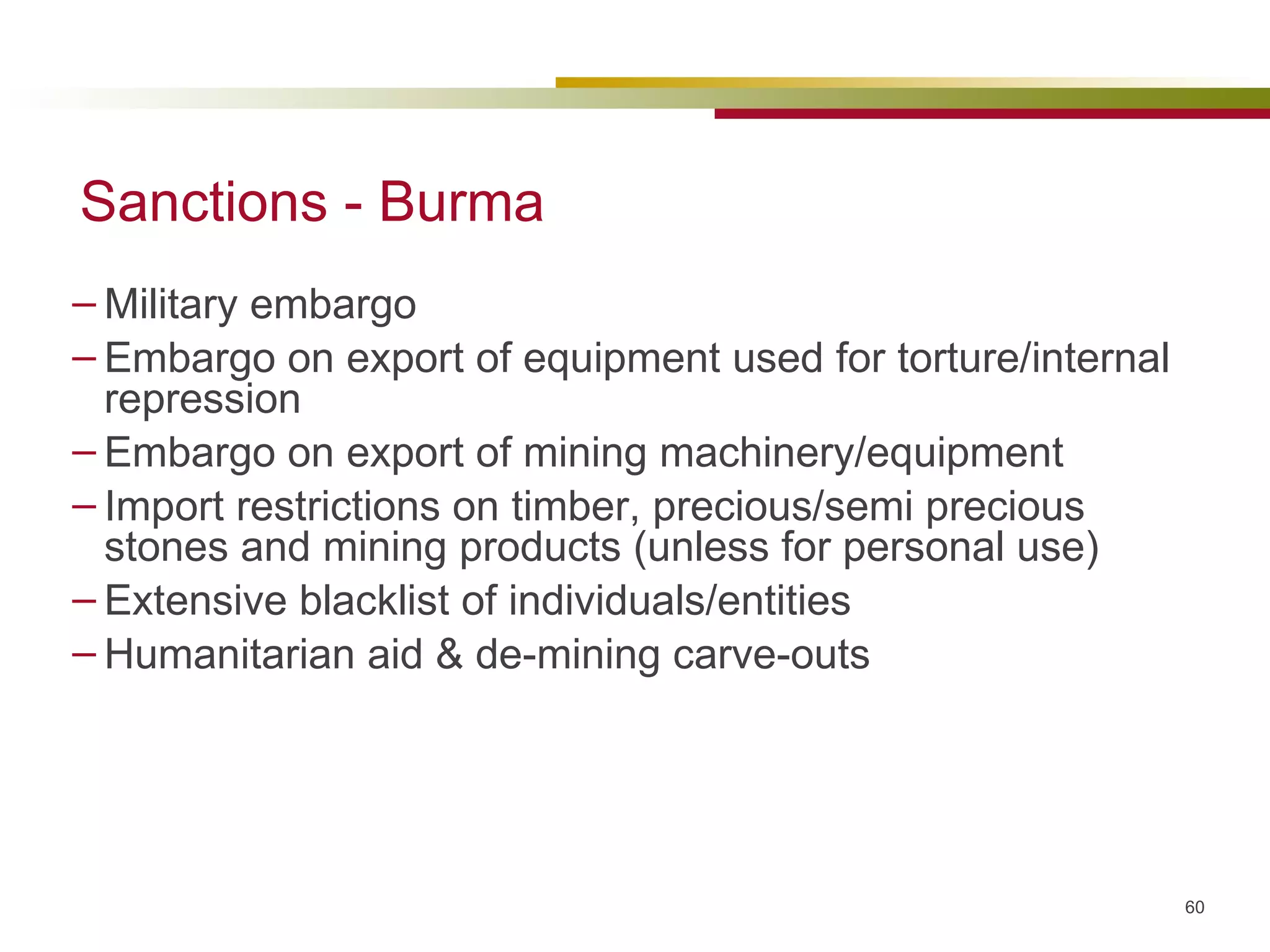 Sanctions - Burma Military embargo Embargo on export of equipment used for torture/internal repression Embargo on export of mining machinery/equipment  Import restrictions on timber, precious/semi precious stones and mining products (unless for personal use) Extensive blacklist of individuals/entities Humanitarian aid & de-mining carve-outs 