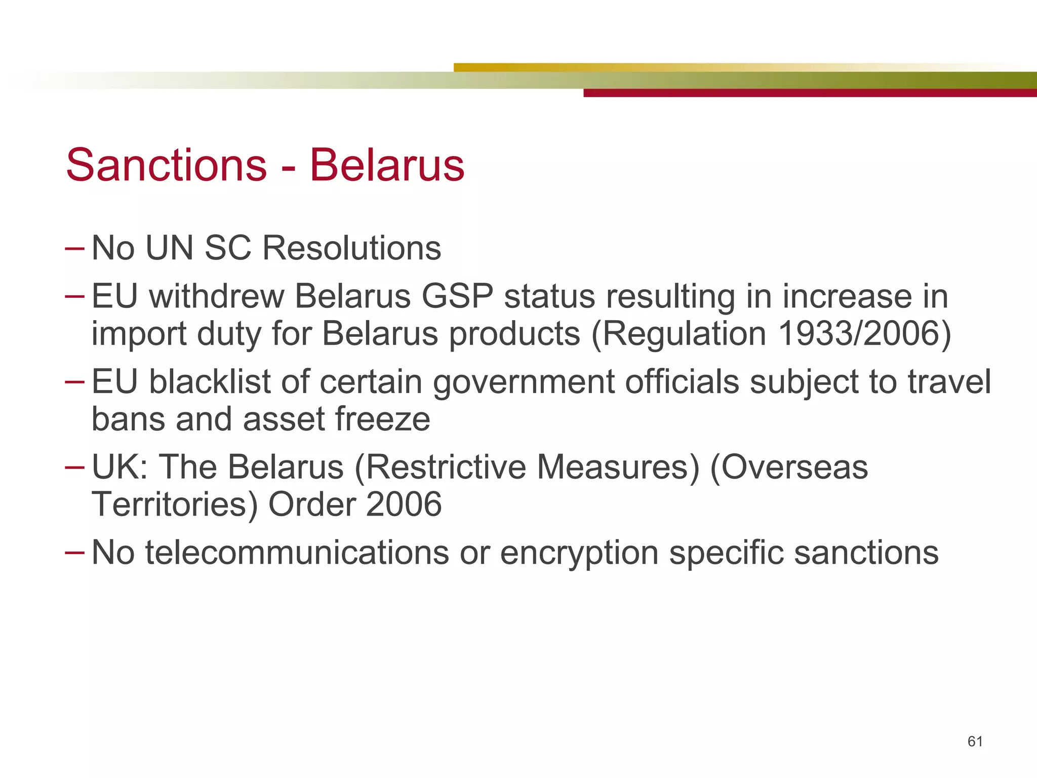 Sanctions - Belarus No UN SC Resolutions EU withdrew Belarus GSP status resulting in increase in import duty for Belarus products (Regulation 1933/2006) EU blacklist of certain government officials subject to travel bans and asset freeze UK: The Belarus (Restrictive Measures) (Overseas Territories) Order 2006 No telecommunications or encryption specific sanctions 