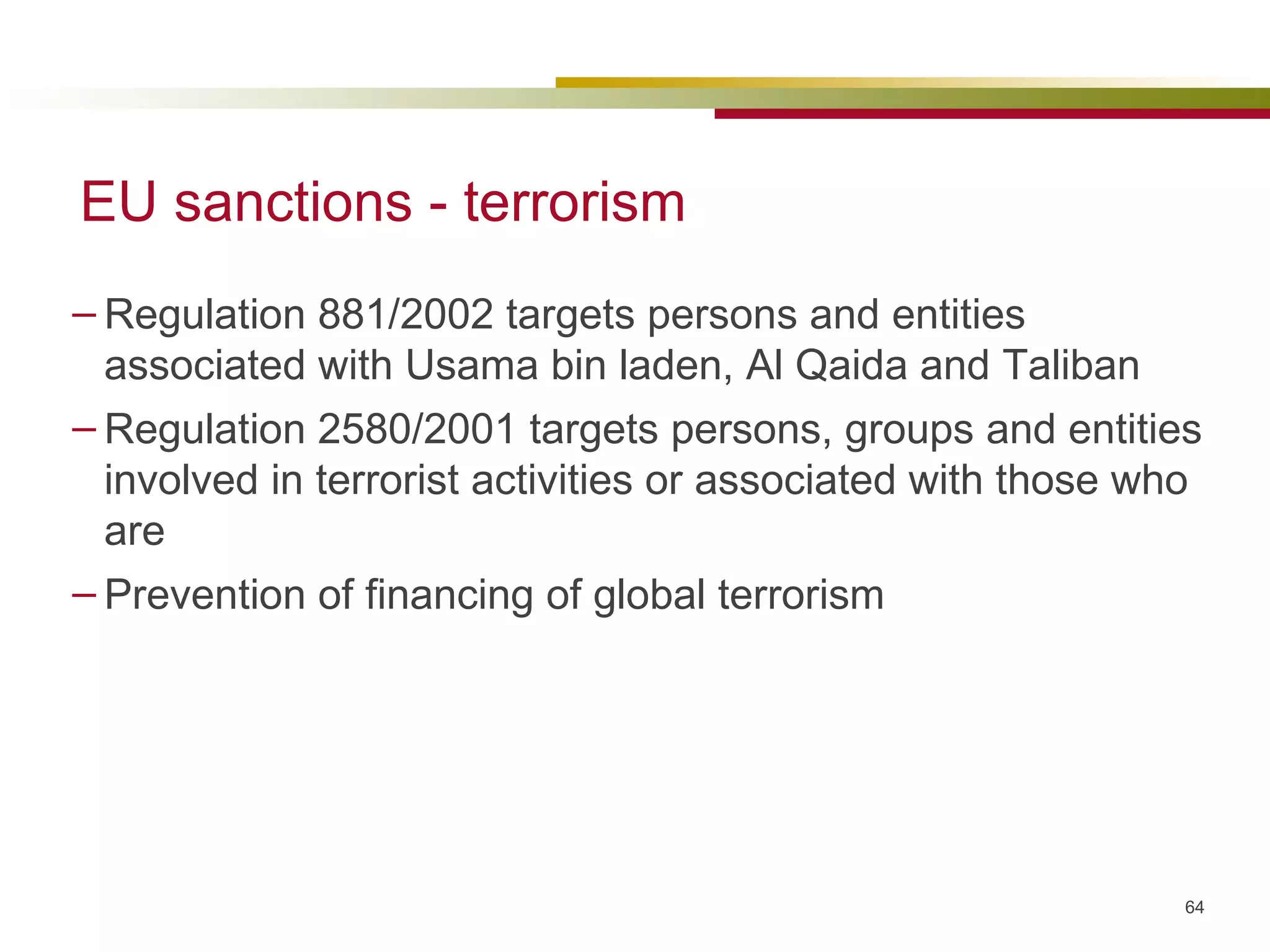 EU sanctions - terrorism Regulation 881/2002 targets persons and entities associated with Usama bin laden, Al Qaida and Taliban Regulation 2580/2001 targets persons, groups and entities involved in terrorist activities or associated with those who are Prevention of financing of global terrorism 
