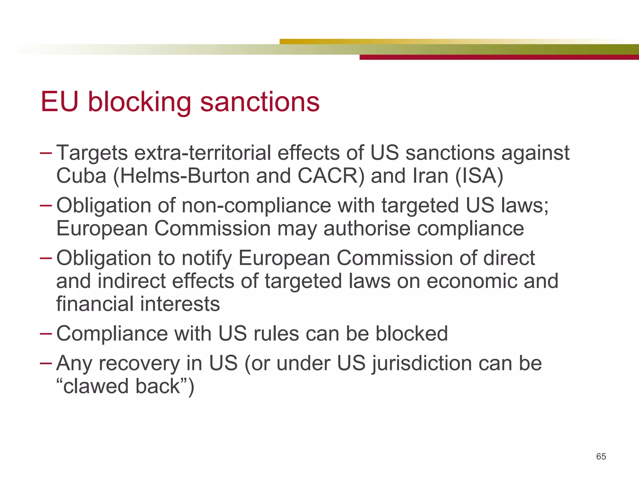 EU blocking sanctions Targets extra-territorial effects of US sanctions against Cuba (Helms-Burton and CACR) and Iran (ISA) Obligation of non-compliance with targeted US laws; European Commission may authorise compliance Obligation to notify European Commission of direct and indirect effects of targeted laws on economic and financial interests Compliance with US rules can be blocked Any recovery in US (or under US jurisdiction can be “clawed back”) 