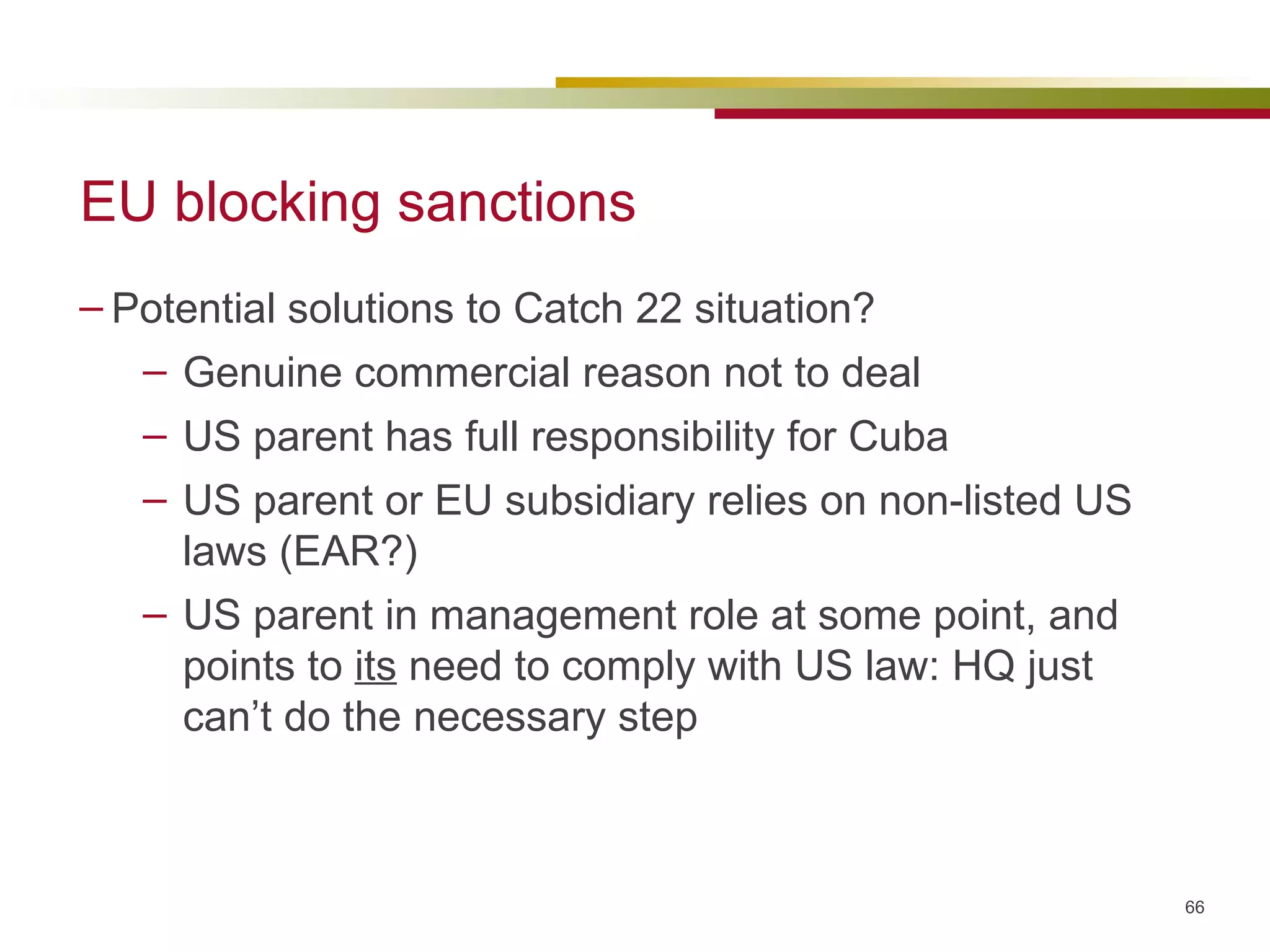 EU blocking sanctions Potential solutions to Catch 22 situation? Genuine commercial reason not to deal US parent has full responsibility for Cuba US parent or EU subsidiary relies on non-listed US laws (EAR?) US parent in management role at some point, and points to  its  need to comply with US law: HQ just can’t do the necessary step 