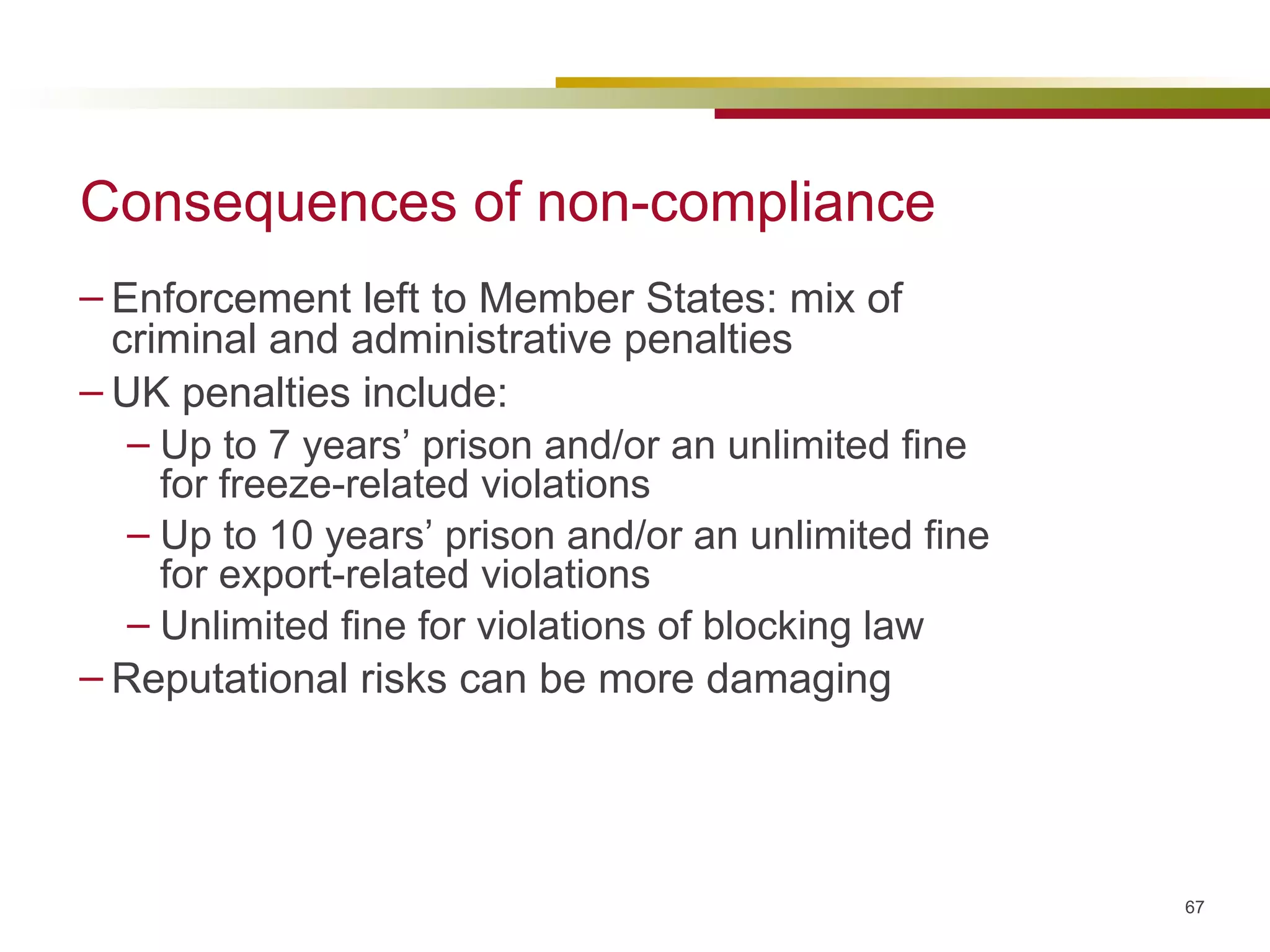 Consequences of non-compliance Enforcement left to Member States: mix of criminal and administrative penalties UK penalties include: Up to 7 years’ prison and/or an unlimited fine for freeze-related violations Up to 10 years’ prison and/or an unlimited fine for export-related violations Unlimited fine for violations of blocking law Reputational risks can be more damaging 