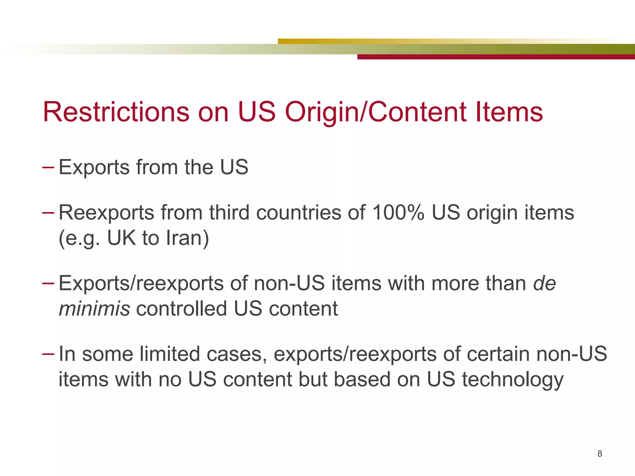 Restrictions on US Origin/Content Items Exports from the US  Reexports from third countries of 100% US origin items (e.g. UK to Iran) Exports/reexports of non-US items with more than  de minimis  controlled US content In some limited cases, exports/reexports of certain non-US items with no US content but based on US technology 