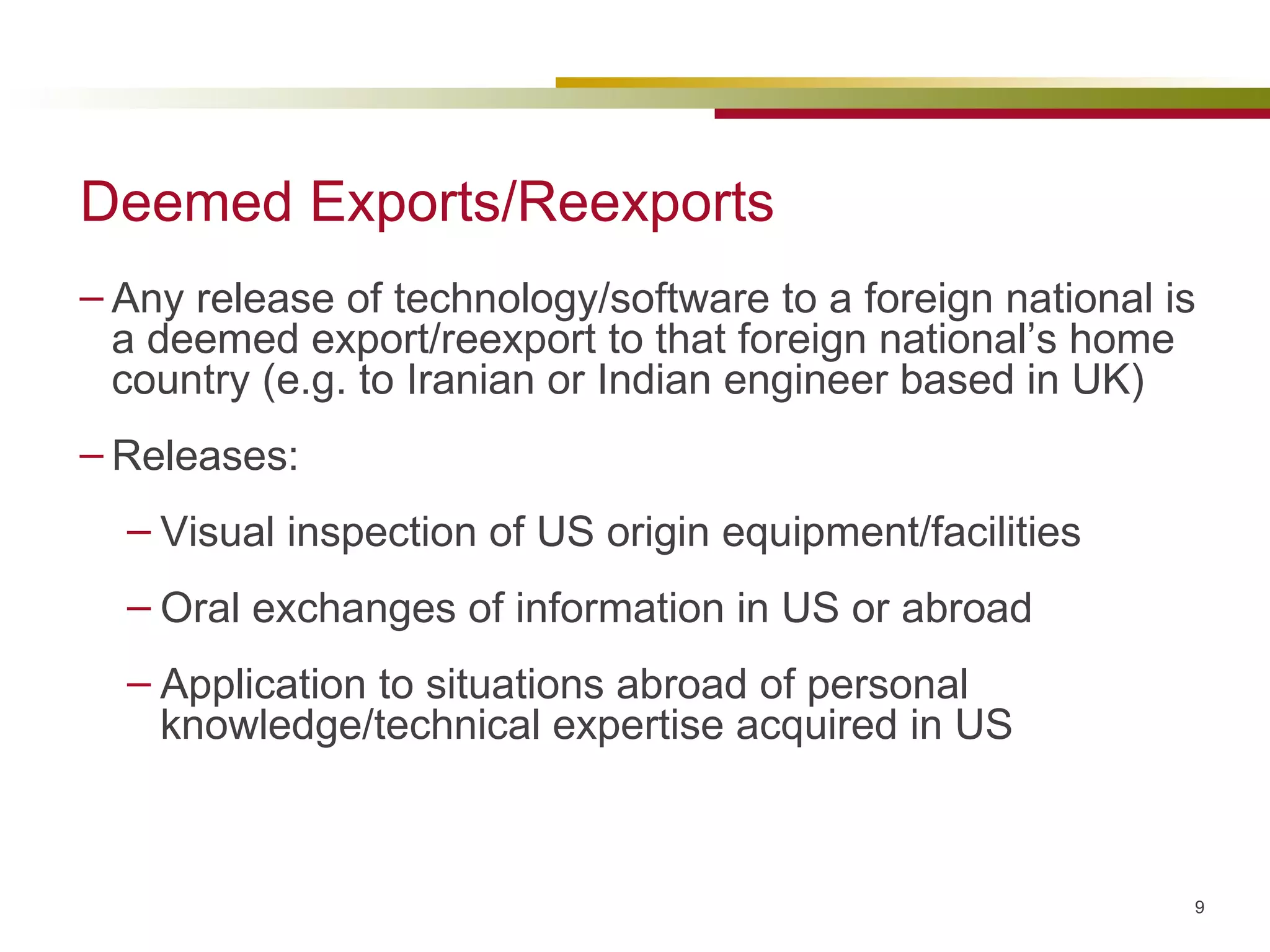 Deemed Exports/Reexports Any release of technology/software to a foreign national is a deemed export/reexport to that foreign national’s home country (e.g. to Iranian or Indian engineer based in UK) Releases: Visual inspection of US origin equipment/facilities Oral exchanges of information in US or abroad Application to situations abroad of personal knowledge/technical expertise acquired in US 