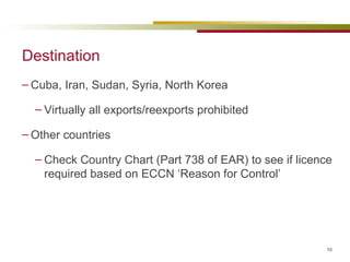 Destination Cuba, Iran, Sudan, Syria, North Korea Virtually all exports/reexports prohibited Other countries  Check Country Chart (Part 738 of EAR) to see if licence required based on ECCN ‘Reason for Control’ 