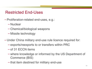Restricted End-Uses Proliferation-related end-uses, e.g.: Nuclear Chemical/biological weapons Missile technology Under China military end-use rule licence required for: exports/reexports to or transfers within PRC of 31 ECCN items where knowledge or informed by the US Department of Commerce (BIS) that item destined for military end-use 