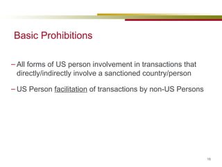 Basic Prohibitions All forms of US person involvement in transactions that directly/indirectly involve a sanctioned country/person US Person  facilitation  of transactions by non-US Persons 