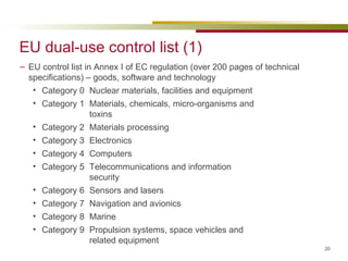 EU dual-use control list (1) EU control list in Annex I of EC regulation (over 200 pages of technical specifications) – goods, software and technology Category 0 Nuclear materials, facilities and equipment Category 1 Materials, chemicals, micro-organisms and  toxins Category 2 Materials processing Category 3 Electronics Category 4 Computers Category 5 Telecommunications and information  security Category 6 Sensors and lasers Category 7 Navigation and avionics Category 8 Marine Category 9 Propulsion systems, space vehicles and  related equipment 