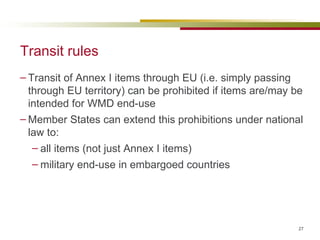 Transit rules Transit of Annex I items through EU (i.e. simply passing through EU territory) can be prohibited if items are/may be intended for WMD end-use Member States can extend this prohibitions under national law to: all items (not just Annex I items) military end-use in embargoed countries 