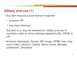 Military end-use (1) Any item requires export licence if exporter: is aware OR has been informed that item is or may be intended for military end-use in countries under an arms embargo agreed by EU, OSCE or UN Armenia, Azerbaijan, Burma, DR Congo, DPRK, Iran, Iraq, Ivory Coast, Lebanon, Liberia, Sierre Leone, Somalia, Uzbekistan, Zimbabwe 