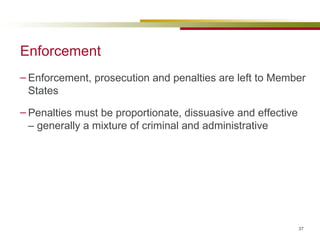 Enforcement Enforcement, prosecution and penalties are left to Member States Penalties must be proportionate, dissuasive and effective – generally a mixture of criminal and administrative 
