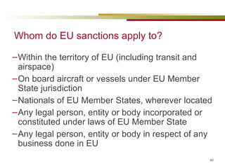 Whom do EU sanctions apply to? Within the territory of EU (including transit and airspace) On board aircraft or vessels under EU Member State jurisdiction Nationals of EU Member States, wherever located Any legal person, entity or body incorporated or constituted under laws of EU Member State Any legal person, entity or body in respect of any business done in EU 