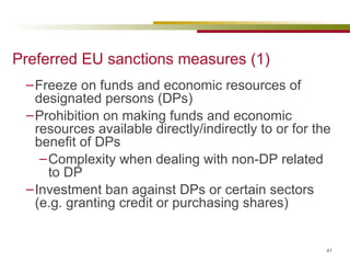Preferred EU sanctions measures (1) Freeze on funds and economic resources of designated persons (DPs) Prohibition on making funds and economic resources available directly/indirectly to or for the benefit of DPs Complexity when dealing with non-DP related to DP Investment ban against DPs or certain sectors (e.g. granting credit or purchasing shares) 