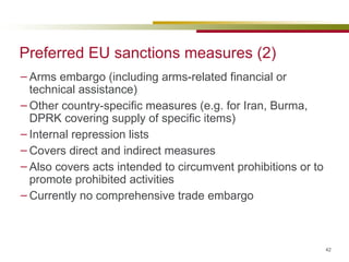 Preferred EU sanctions measures (2) Arms embargo (including arms-related financial or technical assistance) Other country-specific measures (e.g. for Iran, Burma, DPRK covering supply of specific items) Internal repression lists Covers direct and indirect measures  Also covers acts intended to circumvent prohibitions or to promote prohibited activities Currently no comprehensive trade embargo 