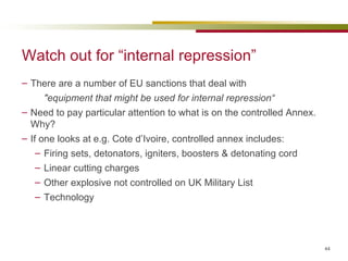 Watch out for “internal repression” There are a number of EU sanctions that deal with "equipment that might be used for internal repression“ Need to pay particular attention to what is on the controlled Annex. Why? If one looks at e.g. Cote d’Ivoire, controlled annex includes: Firing sets, detonators, igniters, boosters & detonating cord Linear cutting charges Other explosive not controlled on UK Military List Technology 