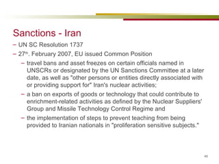 Sanctions - Iran UN SC Resolution 1737 27 th . February 2007, EU issued Common Position travel bans and asset freezes on certain officials named in UNSCRs or designated by the UN Sanctions Committee at a later date, as well as "other persons or entities directly associated with or providing support for" Iran's nuclear activities;  a ban on exports of goods or technology that could contribute to enrichment-related activities as defined by the Nuclear Suppliers' Group and Missile Technology Control Regime and the implementation of steps to prevent teaching from being provided to Iranian nationals in "proliferation sensitive subjects." 