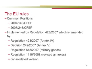 The EU rules Common Positions 2007/140/CFSP 2007/246/CFSP Implemented by Regulation 423/2007 which is amended by Regulation 423/2007 (Annex IV) Decision 242/2007 (Annex V) Regulation 618/2007 (military goods) Regulation 1110/2008 (revised annexes) consolidated version 