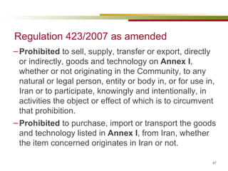 Regulation 423/2007 as amended Prohibited  to sell, supply, transfer or export, directly or indirectly, goods and technology on  Annex I , whether or not originating in the Community, to any natural or legal person, entity or body in, or for use in, Iran or to participate, knowingly and intentionally, in activities the object or effect of which is to circumvent that prohibition. Prohibited  to purchase, import or transport the goods and technology listed in  Annex I , from Iran, whether the item concerned originates in Iran or not. 
