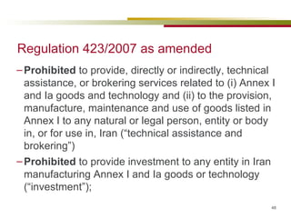 Regulation 423/2007 as amended Prohibited  to provide, directly or indirectly, technical assistance, or brokering services related to (i) Annex I and Ia goods and technology and (ii) to the provision, manufacture, maintenance and use of goods listed in Annex I to any natural or legal person, entity or body in, or for use in, Iran (“technical assistance and brokering”) Prohibited  to provide investment to any entity in Iran manufacturing Annex I and Ia goods or technology (“investment”); 