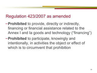 Regulation 423/2007 as amended Prohibited  to provide, directly or indirectly, financing or financial assistance related to the Annex I and Ia goods and technology (“financing”)  Prohibited  to participate, knowingly and intentionally, in activities the object or effect of which is to circumvent that prohibition 