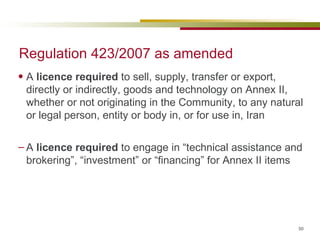 Regulation 423/2007 as amended A  licence required  to sell, supply, transfer or export, directly or indirectly, goods and technology on Annex II, whether or not originating in the Community, to any natural or legal person, entity or body in, or for use in, Iran A  licence required  to engage in “technical assistance and brokering”, “investment” or “financing” for Annex II items 