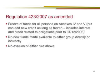 Regulation 423/2007 as amended Freeze of funds for all persons on Annexes IV and V (but can add new credit as long as frozen – includes interest and credit related to obligations prior to 31/12/2006) No new funds made available to either group directly or indirectly No evasion of either rule above 