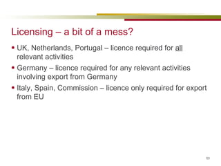 Licensing – a bit of a mess? UK, Netherlands, Portugal – licence required for  all  relevant activities Germany – licence required for any relevant activities involving export from Germany Italy, Spain, Commission – licence only required for export from EU 