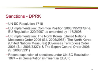 Sanctions - DPRK UN SC Resolution 1718  EU implementation: Common Position 2006/795/CFSP & EU Regulation 329/2007 as amended by 117/2008 UK implementation:  The North Korea  (United Nations Measures) Order 2006 (S.I. 2006/2958); The North Korea (United Nations Measures) (Overseas Territories) Order 2006 (S.I. 2006/3327); & The Export Control Order 2008 (SI 2008/3231)  Recent expansion of sanctions under UN SC Resolution 1874 – implementation imminent in EU/UK 