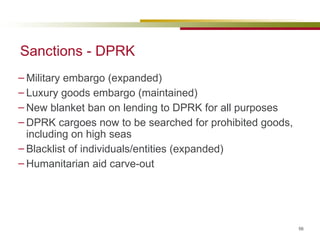 Sanctions - DPRK Military embargo (expanded) Luxury goods embargo (maintained) New blanket ban on lending to DPRK for all purposes DPRK cargoes now to be searched for prohibited goods, including on high seas Blacklist of individuals/entities (expanded) Humanitarian aid carve-out 