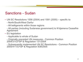 Sanctions - Sudan UN SC Resolutions 1556 (2004) and 1591 (2005) – specific to: - North/South/West Darfur  - All belligerents within those regions - All parties (including Sudanese government) to N’djamena Ceasefire Agreement EU legislation - Applicable to whole of Sudan - Originally preceded UN measures -  Common Position 2004/31/CFSP & Regulation 131/2004 - Subsequently implemented UN SC Resolutions - Common Position 2005/411/CFSP & Regulation 838/2005 