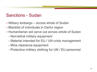 Sanctions - Sudan Military embargo – across whole of Sudan Blacklist of individuals in Darfur region Humanitarian aid carve out across whole of Sudan - Non-lethal military equipment - Material intended for EU / UN crisis management - Mine clearance equipment - Protective military clothing for UN / EU personnel  