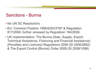 Sanctions - Burma No UN SC Resolutions EU:  Common Position 1996/635/CFSP &  Regulation 817/2006, further renewed by Regulation  194/2008. UK implementation: The Burma (Sale, Supply, Export, Technical Assistance, Financing and Financial Assistance) (Penalties and Licences) Regulations 2006 (SI 2006/2682) &  The Export Control (Burma) Order 2008 (SI 2008/1098)  