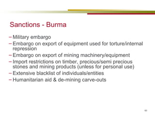 Sanctions - Burma Military embargo Embargo on export of equipment used for torture/internal repression Embargo on export of mining machinery/equipment  Import restrictions on timber, precious/semi precious stones and mining products (unless for personal use) Extensive blacklist of individuals/entities Humanitarian aid & de-mining carve-outs 