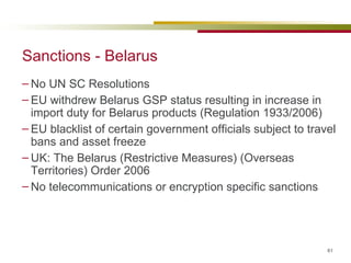 Sanctions - Belarus No UN SC Resolutions EU withdrew Belarus GSP status resulting in increase in import duty for Belarus products (Regulation 1933/2006) EU blacklist of certain government officials subject to travel bans and asset freeze UK: The Belarus (Restrictive Measures) (Overseas Territories) Order 2006 No telecommunications or encryption specific sanctions 