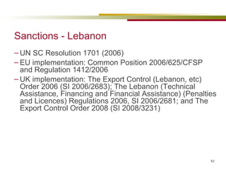 Sanctions - Lebanon UN SC Resolution 1701 (2006) EU implementation:  Common Position 2006/625/CFSP  and Regulation 1412/2006 UK implementation: The Export Control (Lebanon, etc) Order 2006 (SI 2006/2683); The Lebanon (Technical Assistance, Financing and Financial Assistance) (Penalties and Licences) Regulations 2006, SI 2006/2681; and The Export Control Order 2008  (SI 2008/3231)    