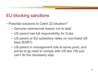 EU blocking sanctions Potential solutions to Catch 22 situation? Genuine commercial reason not to deal US parent has full responsibility for Cuba US parent or EU subsidiary relies on non-listed US laws (EAR?) US parent in management role at some point, and points to  its  need to comply with US law: HQ just can’t do the necessary step 