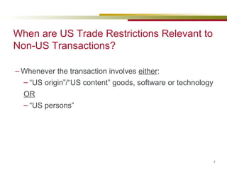 When are US Trade Restrictions Relevant to Non-US Transactions? Whenever the transaction involves  either : “ US origin”/“US content” goods, software or technology OR “ US persons”  