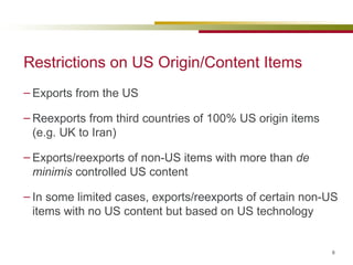 Restrictions on US Origin/Content Items Exports from the US  Reexports from third countries of 100% US origin items (e.g. UK to Iran) Exports/reexports of non-US items with more than  de minimis  controlled US content In some limited cases, exports/reexports of certain non-US items with no US content but based on US technology 