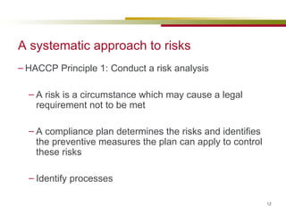 A systematic approach to risks HACCP Principle 1: Conduct a risk analysis A risk is a circumstance which may cause a legal requirement not to be met A compliance plan determines the risks and identifies the preventive measures the plan can apply to control these risks Identify processes 