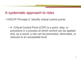 A systematic approach to risks HACCP Principle 2: Identify critical control points A  Critical Control Point (CCP) is a point, step, or procedure in a process at which control can be applied and, as a result, a risk can be prevented, eliminated, or reduced to an acceptable level 