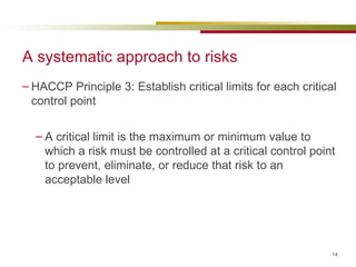 A systematic approach to risks HACCP Principle 3: Establish critical limits for each critical control point A critical limit is the maximum or minimum value to which a risk must be controlled at a critical control point to prevent, eliminate, or reduce that risk to an acceptable level 