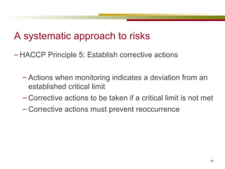 A systematic approach to risks HACCP Principle 5: Establish corrective actions Actions when monitoring indicates a deviation from an established critical limit Corrective actions to be taken if a critical limit is not met Corrective actions must prevent reoccurrence 