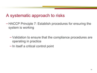 A systematic approach to risks HACCP Principle 7: Establish procedures for ensuring the system is working Validation to ensure that the compliance procedures are operating in practice In itself a critical control point 