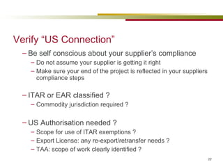 Be self conscious about your supplier’s compliance Do not assume your supplier is getting it right Make sure your end of the project is reflected in your suppliers compliance steps ITAR or EAR classified ? Commodity jurisdiction required ? US Authorisation needed ? Scope for use of ITAR exemptions ? Export License: any re-export/retransfer needs ? TAA: scope of work clearly identified ? Verify “US Connection” 