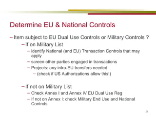 Determine EU & National Controls Item subject to EU Dual Use Controls or Military Controls ? If on Military List identify National (and EU) Transaction Controls that may apply screen other parties engaged in transactions Projects: any intra-EU transfers needed (check if US Authorizations allow this!) If not on Military List Check Annex I and Annex IV EU Dual Use Reg If not on Annex I: check Military End Use and National Controls 