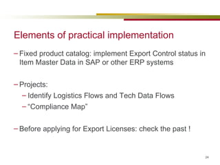 Elements of practical implementation Fixed product catalog: implement Export Control status in Item Master Data in SAP or other ERP systems Projects:  Identify Logistics Flows and Tech Data Flows “ Compliance Map” Before applying for Export Licenses: check the past ! 